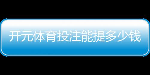 开元体育投注能提多少钱？揭秘提款额度与到账时间