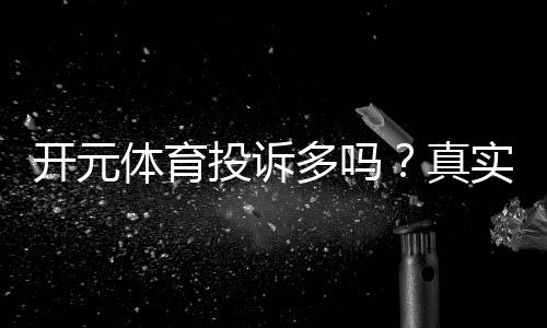 开元体育投诉多吗？真实玩家反馈与平台处理流程解析