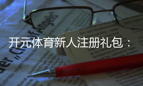 开元体育新人注册礼包：领取豪华礼遇开启你的博彩盛宴