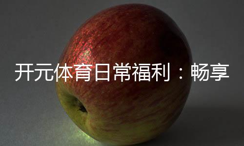 开元体育日常福利：畅享多重好礼玩转精彩游戏人生
