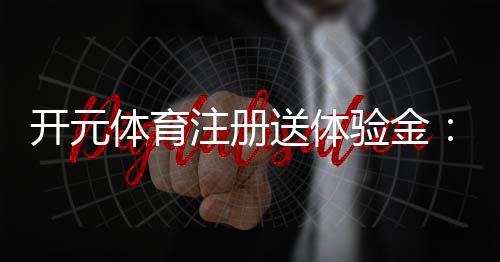 开元体育注册送体验金：畅享新手礼遇与高额返利
