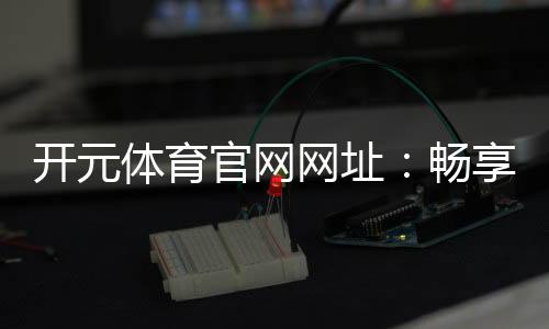 开元体育官网网址：畅享顶级棋牌电游的终极娱乐平台