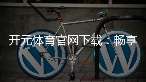 开元体育官网下载：畅享顶级棋牌电游的极致体验