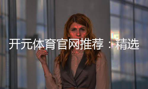 开元体育官网推荐:精选棋牌电游平台畅玩攻略