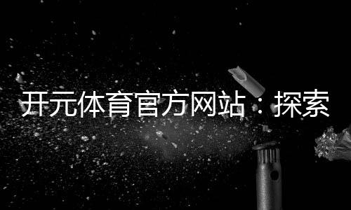 开元体育官方网站：探索顶级电子游艺平台的无限魅力