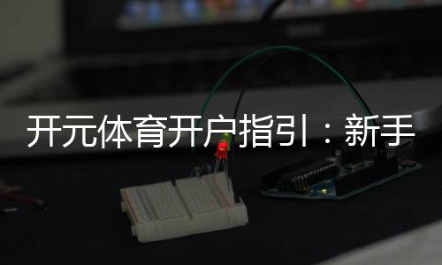 开元体育开户指引:新手必看的注册流程与优惠攻略