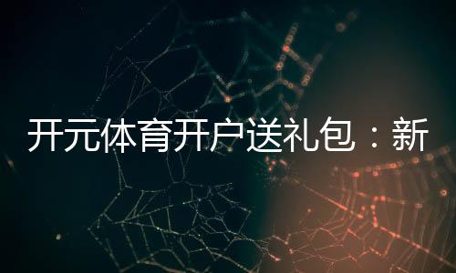 开元体育开户送礼包：新会员专享豪礼首存即送大礼包