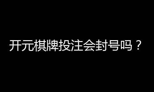 开元棋牌投注会封号吗?揭秘平台规则与防封技巧
