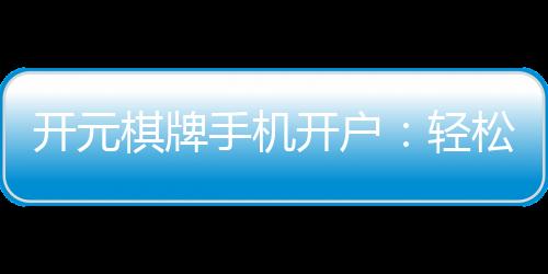 开元棋牌手机开户:轻松三步完成注册畅享顶级棋牌乐趣