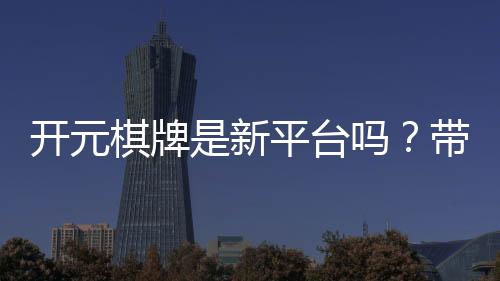 开元棋牌是新平台吗？带你了解它的背景与特色