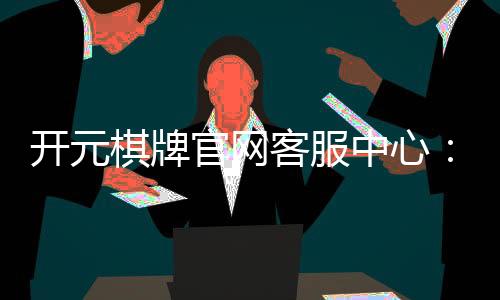 开元棋牌官网客服中心：专业解答与高效服务指南