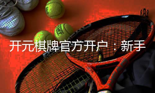 开元棋牌官方开户:新手必看的安全开户与游戏指南