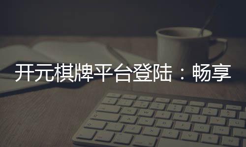 开元棋牌平台登陆：畅享顶级棋牌游戏的乐趣与技巧