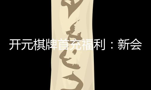 开元棋牌首充福利：新会员专享高额返利与独家礼包