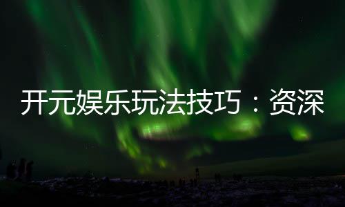 开元娱乐玩法技巧:资深玩家分享实战经验与必胜策略