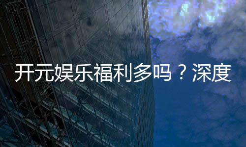 开元娱乐福利多吗?深度解析其优惠活动与玩家福利
