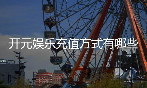 开元娱乐充值方式有哪些？详解各种存款渠道及操作流程