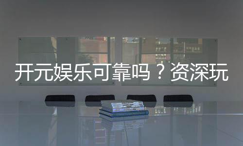 开元娱乐可靠吗?资深玩家揭秘平台真实体验与安全性