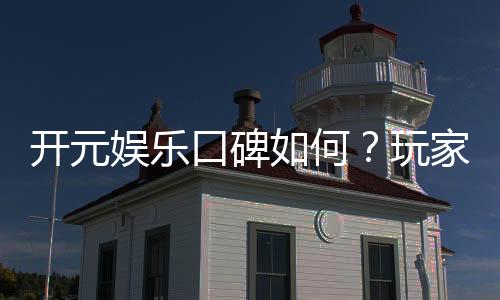 开元娱乐口碑如何?玩家真实评价与体验分享