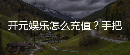 开元娱乐怎么充值?手把手教你快速到账的方法