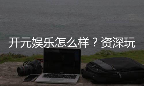 开元娱乐怎么样？资深玩家带你全面评测平台体验