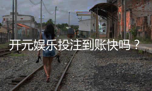 开元娱乐投注到账快吗？实测到账速度与提款体验分享