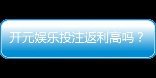 开元娱乐投注返利高吗?深度解析返利规则与实战技巧