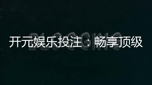开元娱乐投注:畅享顶级棋牌游戏的投注乐趣