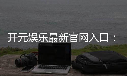 开元娱乐最新官网入口:畅享顶级棋牌电游的尊贵体验