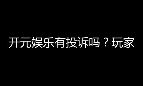 开元娱乐有投诉吗?玩家真实反馈与投诉处理解析