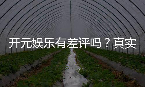 开元娱乐有差评吗?真实玩家体验与评价解析