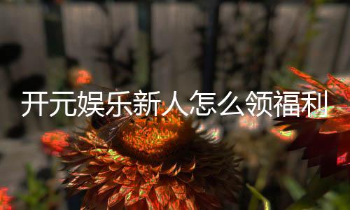 开元娱乐新人怎么领福利？手把手教你轻松获取首存礼金