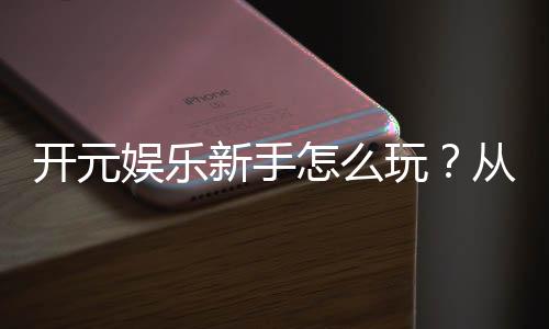开元娱乐新手怎么玩?从注册到实战的完整入门指南