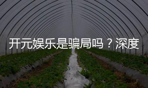 开元娱乐是骗局吗？深度解析平台真伪与玩家真实体验