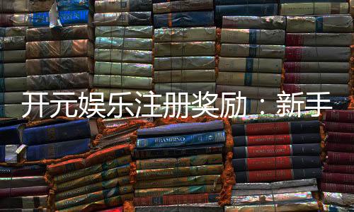 开元娱乐注册奖励：新手礼包与首存优惠详解
