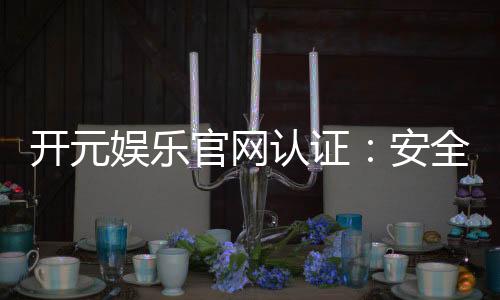 开元娱乐官网认证：安全可靠的游戏平台选择指南