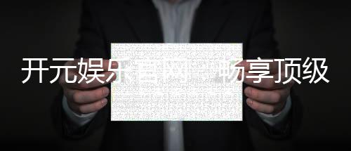 开元娱乐官网：畅享顶级棋牌电游的奢华体验