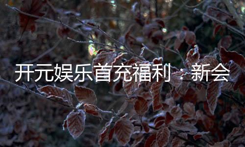 开元娱乐首充福利：新会员专享高额返利与独家礼包