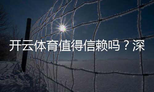 开云体育值得信赖吗?深度评测:安全性、口碑与提现体验全解析