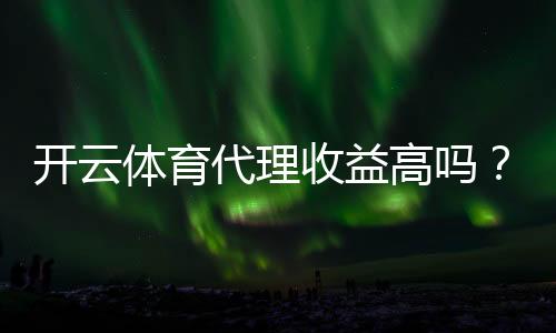 开云体育代理收益高吗？佣金模式、收入预估与真实案例解析