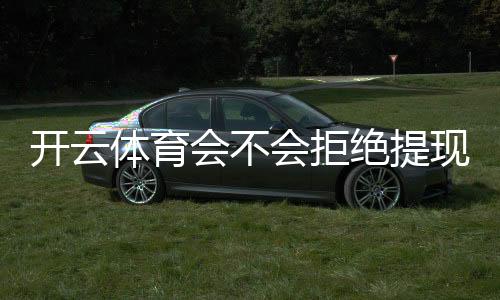 开云体育会不会拒绝提现?提现规则、常见拒绝原因与解决方法