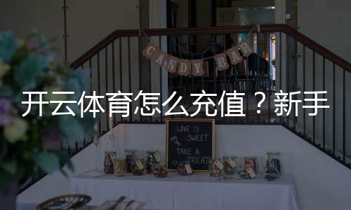 开云体育怎么充值？新手图文步骤、支付方式与安全注意事项