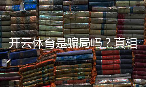 开云体育是骗局吗？真相揭秘与用户防骗指南