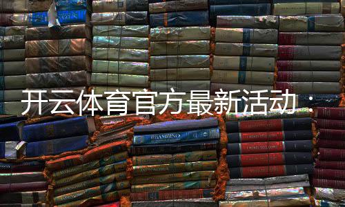 开云体育官方最新活动：优惠时间、参与方法与领取攻略