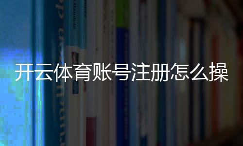 开云体育账号注册怎么操作？新手注册步骤、实名认证与常见问题详解