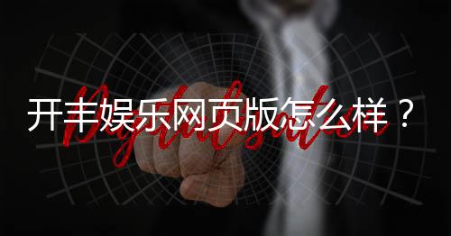 开丰娱乐网页版怎么样?资深玩家亲测体验与平台特色解析