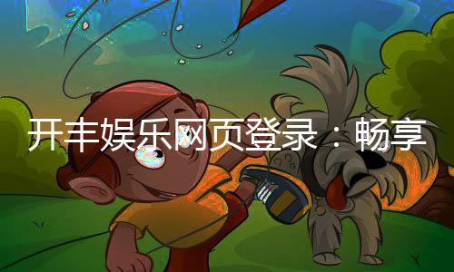 开丰娱乐网页登录：畅享顶级棋牌电游的豪华体验