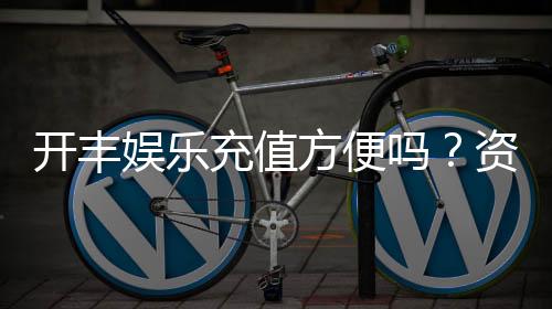 开丰娱乐充值方便吗?资深玩家实测充值流程与到账速度