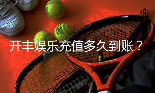 开丰娱乐充值多久到账？到账时间及充值流程详解