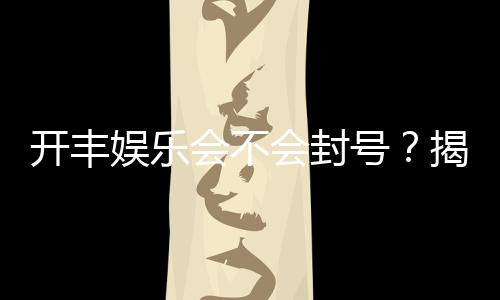 开丰娱乐会不会封号？揭秘账号安全与防封技巧